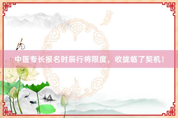 中医专长报名时辰行将限度，收拢临了契机！