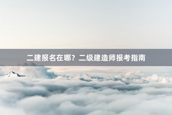 二建报名在哪？二级建造师报考指南
