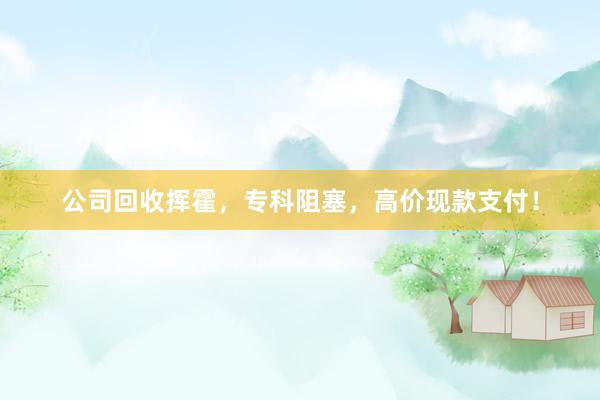 公司回收挥霍，专科阻塞，高价现款支付！