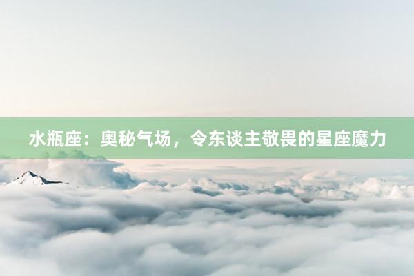 水瓶座：奥秘气场，令东谈主敬畏的星座魔力
