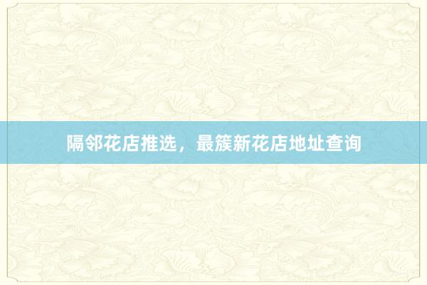 隔邻花店推选，最簇新花店地址查询