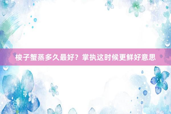 梭子蟹蒸多久最好？掌执这时候更鲜好意思